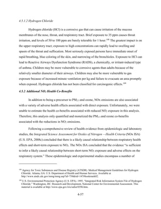 4-57 
4.5.1.2 Hydrogen Chloride 
Hydrogen chloride (HCl) is a corrosive gas that can cause irritation of the mucous membranes of the nose, throat, and respiratory tract. Brief exposure to 35 ppm causes throat irritation, and levels of 50 to 100 ppm are barely tolerable for 1 hour.108 The greatest impact is on the upper respiratory tract; exposure to high concentrations can rapidly lead to swelling and spasm of the throat and suffocation. Most seriously exposed persons have immediate onset of rapid breathing, blue coloring of the skin, and narrowing of the bronchioles. Exposure to HCl can lead to Reactive Airways Dysfunction Syndrome (RADS), a chemically, or irritant-induced type of asthma. Children may be more vulnerable to corrosive agents than adults because of the relatively smaller diameter of their airways. Children may also be more vulnerable to gas exposure because of increased minute ventilation per kg and failure to evacuate an area promptly when exposed. Hydrogen chloride has not been classified for carcinogenic effects.109 
4.5.2 Additional NO2 Health Co-Benefits 
In addition to being a precursor to PM2.5 and ozone, NOx emissions are also associated with a variety of adverse health effects associated with direct exposure. Unfortunately, we were unable to estimate the health co-benefits associated with reduced NO2 exposure in this analysis. Therefore, this analysis only quantified and monetized the PM2.5 and ozone co-benefits associated with the reductions in NO2 emissions. 
Following a comprehensive review of health evidence from epidemiologic and laboratory studies, the Integrated Science Assessment for Oxides of Nitrogen —Health Criteria (NOx ISA) (U.S. EPA, 2008c) concluded that there is a likely causal relationship between respiratory health effects and short-term exposure to NO2. The NOx ISA concluded that the evidence “is sufficient to infer a likely causal relationship between short-term NO2 exposure and adverse effects on the respiratory system.” These epidemiologic and experimental studies encompass a number of 
108 Agency for Toxic Substances and Disease Registry (ATSDR). Medical Management Guidelines for Hydrogen Chloride. Atlanta, GA: U.S. Department of Health and Human Services. Available at http://www.atsdr.cdc.gov/mmg/mmg.asp?id=758&tid=147#bookmark02. 
109 U.S. Environmental Protection Agency (U.S. EPA). 1995. “Integrated Risk Information System File of Hydrogen Chloride.” Washington, DC: Research and Development, National Center for Environmental Assessment. This material is available at http://www.epa.gov/iris/subst/0396.htm.  