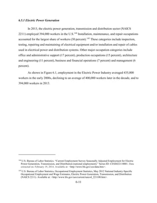 6-11 
6.5.1 Electric Power Generation 
In 2013, the electric power generation, transmission and distribution sector (NAICS 2211) employed 394,000 workers in the U.S.144 Installation, maintenance, and repair occupations accounted for the largest share of workers (30 percent).145 These categories include inspection, testing, repairing and maintaining of electrical equipment and/or installation and repair of cables used in electrical power and distribution systems. Other major occupation categories include office and administrative support (17 percent), production occupations (15 percent), architecture and engineering (11 percent), business and financial operations (7 percent) and management (6 percent). 
As shown in Figure 6.1, employment in the Electric Power Industry averaged 435,000 workers in the early 2000s, declining to an average of 400,000 workers later in the decade, and to 394,000 workers in 2013. 
144 U.S. Bureau of Labor Statistics. “Current Employment Survey Seasonally Adjusted Employment for Electric Power Generation, Transmission, and Distribution (national employment).” Series ID: CES4422110001. Data extracted on: February 19, 2014. Available at: <http://www.bls.gov/ces/data.htm>. 
145 U.S. Bureau of Labor Statistics, Occupational Employment Statistics, May 2012 National Industry-Specific Occupational Employment and Wage Estimates, Electric Power Generation, Transmission, and Distribution (NAICS 2211). Available at: <http://www.bls.gov/oes/current/naics4_221100.htm>.  