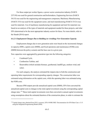 6A-5 
For these output per worker figures, a power sector construction industry (NAICS 237130) was used for general construction and boilermakers, Engineering Services (NAICS 54133) was used for the engineering and management component, Machinery Manufacturing (NAICS 333) was used for the equipment sector, and steel manufacturing (NAICS 33121) was used for materials. Use of machinery manufacturing for equipment and steel for materials was based on an analysis of the types of materials and equipment needed for these projects, and what EPA determined to be the most appropriate industry sectors for those. For more details, refer to the Staudt (2014) report. 
6A.2.1 Employment Changes Due to Building (or Avoiding) New Generation Capacity 
Employment changes due to new generation units were based on the incremental changes in capacity (MW), capital costs ($MM), and fixed operations and maintenance (FOM) costs ($MM) between the policy scenario and the base case in a given year. 
New capacities were aggregated by generation type into the following categories: 
• Combined Cycle, 
• Combustion Turbine, and 
• Renewables (which includes biomass, geothermal, landfill gas, onshore wind, and solar). 
For each category, the analysis estimated the impacts due to both the construction and operating labor requirements for corresponding capacity changes. The construction labor was estimated using information on the capital costs, while the operating labor was estimated using the FOM costs. 
Because IPM outputs provide annualized capital costs ($MM), EPA first converted the annualized capital costs to changes in the total capital investment using the corresponding capital charge rates.170 These total capital investments were then converted to annual capital investments using assumptions about the estimated duration of the construction phase, in order to estimate the 
170 Capital charge rates obtained from EPA’s resource, EPA #450R13002: Documentation for EPA Base Case v.5.13 using the Integrated Programming Model (IPM).  