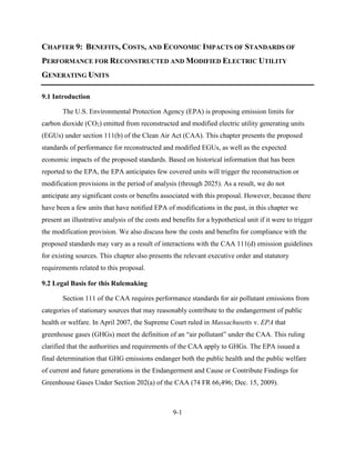 9-1 
CHAPTER 9: BENEFITS, COSTS, AND ECONOMIC IMPACTS OF STANDARDS OF PERFORMANCE FOR RECONSTRUCTED AND MODIFIED ELECTRIC UTILITY GENERATING UNITS 
9.1 Introduction 
The U.S. Environmental Protection Agency (EPA) is proposing emission limits for carbon dioxide (CO2) emitted from reconstructed and modified electric utility generating units (EGUs) under section 111(b) of the Clean Air Act (CAA). This chapter presents the proposed standards of performance for reconstructed and modified EGUs, as well as the expected economic impacts of the proposed standards. Based on historical information that has been reported to the EPA, the EPA anticipates few covered units will trigger the reconstruction or modification provisions in the period of analysis (through 2025). As a result, we do not anticipate any significant costs or benefits associated with this proposal. However, because there have been a few units that have notified EPA of modifications in the past, in this chapter we present an illustrative analysis of the costs and benefits for a hypothetical unit if it were to trigger the modification provision. We also discuss how the costs and benefits for compliance with the proposed standards may vary as a result of interactions with the CAA 111(d) emission guidelines for existing sources. This chapter also presents the relevant executive order and statutory requirements related to this proposal. 
9.2 Legal Basis for this Rulemaking 
Section 111 of the CAA requires performance standards for air pollutant emissions from categories of stationary sources that may reasonably contribute to the endangerment of public health or welfare. In April 2007, the Supreme Court ruled in Massachusetts v. EPA that greenhouse gases (GHGs) meet the definition of an “air pollutant” under the CAA. This ruling clarified that the authorities and requirements of the CAA apply to GHGs. The EPA issued a final determination that GHG emissions endanger both the public health and the public welfare of current and future generations in the Endangerment and Cause or Contribute Findings for Greenhouse Gases Under Section 202(a) of the CAA (74 FR 66,496; Dec. 15, 2009). 
 
