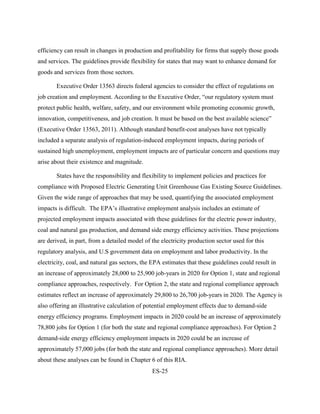ES-25 
efficiency can result in changes in production and profitability for firms that supply those goods and services. The guidelines provide flexibility for states that may want to enhance demand for goods and services from those sectors. 
Executive Order 13563 directs federal agencies to consider the effect of regulations on job creation and employment. According to the Executive Order, “our regulatory system must protect public health, welfare, safety, and our environment while promoting economic growth, innovation, competitiveness, and job creation. It must be based on the best available science” (Executive Order 13563, 2011). Although standard benefit-cost analyses have not typically included a separate analysis of regulation-induced employment impacts, during periods of sustained high unemployment, employment impacts are of particular concern and questions may arise about their existence and magnitude. 
States have the responsibility and flexibility to implement policies and practices for compliance with Proposed Electric Generating Unit Greenhouse Gas Existing Source Guidelines. Given the wide range of approaches that may be used, quantifying the associated employment impacts is difficult. The EPA’s illustrative employment analysis includes an estimate of projected employment impacts associated with these guidelines for the electric power industry, coal and natural gas production, and demand side energy efficiency activities. These projections are derived, in part, from a detailed model of the electricity production sector used for this regulatory analysis, and U.S government data on employment and labor productivity. In the electricity, coal, and natural gas sectors, the EPA estimates that these guidelines could result in an increase of approximately 28,000 to 25,900 job-years in 2020 for Option 1, state and regional compliance approaches, respectively. For Option 2, the state and regional compliance approach estimates reflect an increase of approximately 29,800 to 26,700 job-years in 2020. The Agency is also offering an illustrative calculation of potential employment effects due to demand-side energy efficiency programs. Employment impacts in 2020 could be an increase of approximately 78,800 jobs for Option 1 (for both the state and regional compliance approaches). For Option 2 demand-side energy efficiency employment impacts in 2020 could be an increase of approximately 57,000 jobs (for both the state and regional compliance approaches). More detail about these analyses can be found in Chapter 6 of this RIA.  
