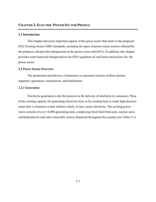 2-1 
CHAPTER 2: ELECTRIC POWER SECTOR PROFILE 
2.1 Introduction 
This chapter discusses important aspects of the power sector that relate to the proposed EGU Existing Source GHG Standards, including the types of power-sector sources affected by the proposal, and provides background on the power sector and EGUs. In addition, this chapter provides some historical background on the EPA regulation of, and future projections for, the power sector. 
2.2 Power Sector Overview 
The production and delivery of electricity to customers consists of three distinct segments: generation, transmission, and distribution. 
2.2.1 Generation 
Electricity generation is the first process in the delivery of electricity to consumers. Most of the existing capacity for generating electricity does so by creating heat to create high pressure steam that is released to rotate turbines which, in turn, create electricity. The existing power sector consists of over 18,000 generating units, comprising fossil-fuel-fired units, nuclear units, and hydroelectric and other renewable sources dispersed throughout the country (see Table 2-1). 
 