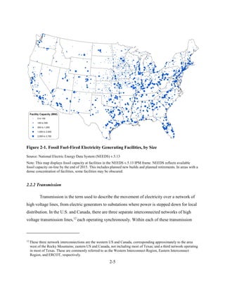 2-5 
Figure 2-1. Fossil Fuel-Fired Electricity Generating Facilities, by Size 
Source: National Electric Energy Data System (NEEDS) v.5.13 
Note: This map displays fossil capacity at facilities in the NEEDS v.5.13 IPM frame. NEEDS reflects available fossil capacity on-line by the end of 2015. This includes planned new builds and planned retirements. In areas with a dense concentration of facilities, some facilities may be obscured. 
2.2.2 Transmission 
Transmission is the term used to describe the movement of electricity over a network of high voltage lines, from electric generators to substations where power is stepped down for local distribution. In the U.S. and Canada, there are three separate interconnected networks of high voltage transmission lines,12 each operating synchronously. Within each of these transmission 
12 These three network interconnections are the western US and Canada, corresponding approximately to the area west of the Rocky Mountains; eastern US and Canada, not including most of Texas; and a third network operating in most of Texas. These are commonly referred to as the Western Interconnect Region, Eastern Interconnect Region, and ERCOT, respectively.  