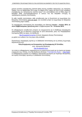 ΕΠΙΜΟΡΦΩΣΗ ΤΩΝ ΕΚΠΑΙΔΕΥΤΙΚΩΝ ΓΙΑ ΤΗΝ ΑΞΙΟΠΟΙΗΣΗ ΚΑΙ ΕΦΑΡΜΟΓΗ ΤΩΝ ΤΠΕ ΣΤΗ ΔΙΔΑΚΤΙΚΗ ΠΡΑΞΗ
μεικτού μοντέλου επιμόρφωσης (πιλοτική φάση πρώτης περιόδου εφαρμογής), της παρούσας
Πράξης, από τον Φεβρουάριο 2010 μέχρι τον Μάρτιο 2014, καθώς και κατά τις δύο περιόδους
επιμόρφωσης του προηγούμενου σχετικού έργου2
που υλοποιήθηκαν από τον Μάιο μέχρι τον
Νοέμβριο 2008, συμπεριλαμβανομένων κι εκείνων που δεν διεξήλθαν επιτυχώς τις
προηγούμενες εξετάσεις πιστοποίησης.
Σε κάθε περίοδο πιστοποίησης, κάθε εκπαιδευτικός έχει τη δυνατότητα να συμμετάσχει στις
δοκιμασίες πιστοποίησης μόνο μία φορά, ενώ συνολικά μπορεί να συμμετάσχει σε δοκιμασίες
πιστοποίησης μέχρι 3 φορές.
Τα προγράμματα πιστοποίησης θα υλοποιηθούν στο διάστημα Ιουνίου – Ιουλίου 2014, σε
πέντε Σαββατοκύριακα, ξεκινώντας από το Σαββατοκύριακο 14 – 15 Ιουνίου 2014.
Οι ενδιαφερόμενοι εκπαιδευτικοί μπορούν να ενημερώνονται για τα διαθέσιμα προγράμματα
πιστοποίησης και να δηλώνουν συμμετοχή σε αυτά ηλεκτρονικά, μέσω του Πληροφοριακού
Συστήματος (MIS) του έργου, στη διεύθυνση
http://b-epipedo2.cti.gr/mis (επιλογή: Διαχείριση Αίτησης Πιστοποίησης)
με χρήση των κωδικών που τους έχουν ήδη αποδοθεί.
Περισσότερες πληροφορίες σχετικά με τη διαδικασία πιστοποίησης και τις αιτήσεις συμμετοχής
δημοσιεύονται στην:
Πύλη Ενημέρωσης και Συνεργασίας της Επιμόρφωσης Β’ Επιπέδου,
στην ηλεκτρονική διεύθυνση
http://b-epipedo2.cti.gr,
την οποία οι ενδιαφερόμενοι παρακαλούνται να επισκέπτονται συχνά για την άμεση και έγκαιρη
ενημέρωσή τους. Επίσης, στην ίδια διεύθυνση (Επιλογή: Υποστηρικτικές δομές → Help Desk),
οι ενδιαφερόμενοι μπορούν να υποβάλουν ηλεκτρονικά ερωτήματα για περαιτέρω διευκρινίσεις
και τεχνική υποστήριξη, σχετικά με τη διαδικασία πιστοποίησης.
Ενημέρωση Εκπαιδευτικών_4
η
Περίοδος Πιστοποίησης Β’ επιπέδου ΤΠΕ 3
 