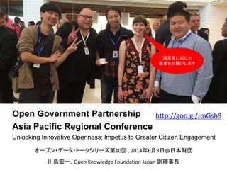 Open Government Partnership
Asia Pacific Regional Conference
Unlocking Innovative Openness: Impetus to Greater Citizen Engagement
川島宏一、Open Knowledge Foundation Japan 副理事長
オープン・データ・トークシリーズ第10回、2014年6月3日@日本財団
満足度に応じた
募金をお願いします
http://goo.gl/JmGsh9
 