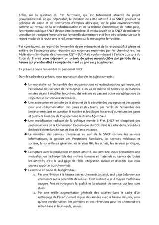 Enfin, sur la question du fret ferroviaire, qui est totalement absente du projet
gouvernemental, ce qui déplorable, la direction de cette activité à la SNCF poursuit sa
politique de casse et de destruction d’emplois alors que, sur le plan environnemental
comme au niveau de la ré-industrialisation et de la relance économique de notre pays,
l’entreprise publique SNCF devrait être exemplaire. Il est du devoir de la SNCF de maintenir
une offre de transport ferroviaire sur l’ensemble du territoire et d’être très volontariste sur le
report modal de la route vers le rail, notamment sur la messagerie ferroviaire.
Par conséquent, au regard de l’ensemble de ces éléments et de la responsabilité pleine et
entière de l’entreprise pour répondre aux exigences exprimées par les cheminot-e-s, les
Fédérations Syndicales de cheminots CGT – SUD-Rail, conformément à l’article L 2512-2 du
Code du Travail, vous déposent un préavis de grève reconductible par période de 24
heures qui prendra effet à compter du mardi 10 juin 2014 à 19 heures.
Ce préavis couvre l’ensemble du personnel SNCF.
Dans le cadre de ce préavis, nous souhaitons aborder les sujets suivants :
 Un moratoire sur l’ensemble des réorganisations et restructurations qui impactent
l’ensemble des services de l’entreprise. Il en va de même de toutes les démarches
initiées visant à modifier le contenu des métiers et passant outre vos obligations de
respecter le dictionnaire des filières.
 Une autre prise en compte de la sûreté et de la sécurité des voyageurs et des agents
pour une ré-humanisation des gares et des trains, par l’arrêt de l’ensemble des
projets remettant en question le nombre et les plages horaires d’ouverture des gares
et guichets ainsi que de l’Equipement des trains Agent Seul.
 Une modification radicale de la politique menée à Fret SNCF en s’inspirant des
préconisations de la Commission Economique du CCE dans le cadre de la procédure
de droit d’alerte lancée par les élus de cette instance.
 Le maintien des services transverses au sein de la SNCF comme les services
informatiques, la gestion des Prestations Familiales, les services médicaux et
sociaux, la surveillance générale, les services RH, les achats, les services juridiques,
etc.
 La rupture avec la production en mono-activité. Au contraire, nous demandons une
mutualisation de l’ensemble des moyens humains et matériels au service de toutes
les activités, c’est le seul gage de réelle intégration sociale et d’unicité que vous
pouvez apporter aux cheminots.
 La remise en cause du budget 2014 :
1. Par une révision à la hausse des recrutements à statut, seul gage à donner aux
cheminots sur la pérennité de celui-ci. C’est surtout le seul moyen d’offrir aux
usagers Fret et voyageurs la qualité et la sécurité de service qui leur sont
dues.
2. Par une réelle augmentation générale des salaires dans le cadre d’un
rattrapage de l’écart cumulé depuis des années avec la hausse des prix, ainsi
qu’une revalorisation des pensions et des réversions pour les cheminot-e-s
retraité-e-s et leurs veufs, veuves.
 