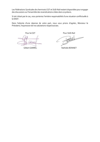 Les Fédérations Syndicales de cheminots CGT et SUD-Rail restent disponibles pour engager
des discussions sur l’ensemble des revendications citées dans ce préavis.
Si tel n’était pas le cas, vous porteriez l’entière responsabilité d’une situation conflictuelle à
la SNCF.
Dans l’attente d’une réponse de votre part, nous vous prions d’agréer, Monsieur le
Président, l’expression de nos salutations respectueuses.
Pour la CGT
Gilbert GARREL
Pour SUD-Rail
Nathalie BONNET
 