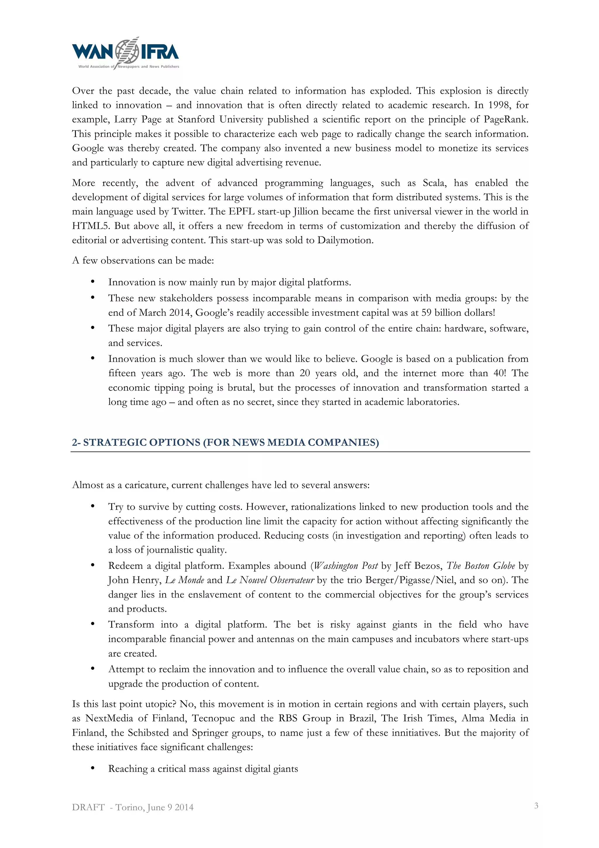  
DRAFT - Torino, June 9 2014 3
Over the past decade, the value chain related to information has exploded. This explosion is directly
linked to innovation – and innovation that is often directly related to academic research. In 1998, for
example, Larry Page at Stanford University published a scientific report on the principle of PageRank.
This principle makes it possible to characterize each web page to radically change the search information.
Google was thereby created. The company also invented a new business model to monetize its services
and particularly to capture new digital advertising revenue.
More recently, the advent of advanced programming languages, such as Scala, has enabled the
development of digital services for large volumes of information that form distributed systems. This is the
main language used by Twitter. The EPFL start-up Jillion became the first universal viewer in the world in
HTML5. But above all, it offers a new freedom in terms of customization and thereby the diffusion of
editorial or advertising content. This start-up was sold to Dailymotion.
A few observations can be made:
• Innovation is now mainly run by major digital platforms.
• These new stakeholders possess incomparable means in comparison with media groups: by the
end of March 2014, Google’s readily accessible investment capital was at 59 billion dollars!
• These major digital players are also trying to gain control of the entire chain: hardware, software,
and services.
• Innovation is much slower than we would like to believe. Google is based on a publication from
fifteen years ago. The web is more than 20 years old, and the internet more than 40! The
economic tipping poing is brutal, but the processes of innovation and transformation started a
long time ago – and often as no secret, since they started in academic laboratories.
2- STRATEGIC OPTIONS (FOR NEWS MEDIA COMPANIES)
Almost as a caricature, current challenges have led to several answers:
• Try to survive by cutting costs. However, rationalizations linked to new production tools and the
effectiveness of the production line limit the capacity for action without affecting significantly the
value of the information produced. Reducing costs (in investigation and reporting) often leads to
a loss of journalistic quality.
• Redeem a digital platform. Examples abound (Washington Post by Jeff Bezos, The Boston Globe by
John Henry, Le Monde and Le Nouvel Observateur by the trio Berger/Pigasse/Niel, and so on). The
danger lies in the enslavement of content to the commercial objectives for the group’s services
and products.
• Transform into a digital platform. The bet is risky against giants in the field who have
incomparable financial power and antennas on the main campuses and incubators where start-ups
are created.
• Attempt to reclaim the innovation and to influence the overall value chain, so as to reposition and
upgrade the production of content.
Is this last point utopic? No, this movement is in motion in certain regions and with certain players, such
as NextMedia of Finland, Tecnopuc and the RBS Group in Brazil, The Irish Times, Alma Media in
Finland, the Schibsted and Springer groups, to name just a few of these innitiatives. But the majority of
these initiatives face significant challenges:
• Reaching a critical mass against digital giants
 