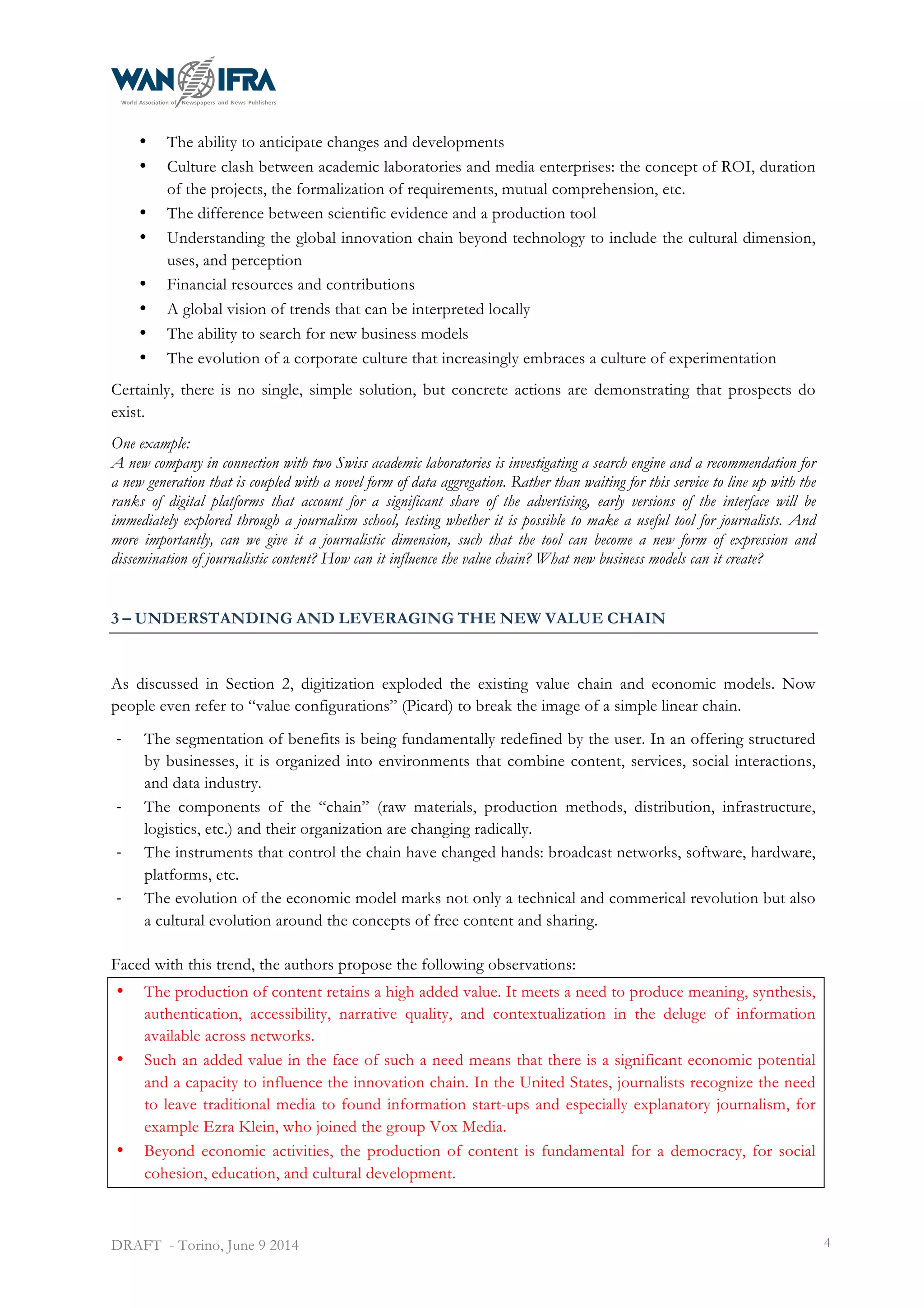  
DRAFT - Torino, June 9 2014 4
• The ability to anticipate changes and developments
• Culture clash between academic laboratories and media enterprises: the concept of ROI, duration
of the projects, the formalization of requirements, mutual comprehension, etc.
• The difference between scientific evidence and a production tool
• Understanding the global innovation chain beyond technology to include the cultural dimension,
uses, and perception
• Financial resources and contributions
• A global vision of trends that can be interpreted locally
• The ability to search for new business models
• The evolution of a corporate culture that increasingly embraces a culture of experimentation
Certainly, there is no single, simple solution, but concrete actions are demonstrating that prospects do
exist.
One example:
A new company in connection with two Swiss academic laboratories is investigating a search engine and a recommendation for
a new generation that is coupled with a novel form of data aggregation. Rather than waiting for this service to line up with the
ranks of digital platforms that account for a significant share of the advertising, early versions of the interface will be
immediately explored through a journalism school, testing whether it is possible to make a useful tool for journalists. And
more importantly, can we give it a journalistic dimension, such that the tool can become a new form of expression and
dissemination of journalistic content? How can it influence the value chain? What new business models can it create?
3 – UNDERSTANDING AND LEVERAGING THE NEW VALUE CHAIN
As discussed in Section 2, digitization exploded the existing value chain and economic models. Now
people even refer to “value configurations” (Picard) to break the image of a simple linear chain.
-­‐ The segmentation of benefits is being fundamentally redefined by the user. In an offering structured
by businesses, it is organized into environments that combine content, services, social interactions,
and data industry.
-­‐ The components of the “chain” (raw materials, production methods, distribution, infrastructure,
logistics, etc.) and their organization are changing radically.
-­‐ The instruments that control the chain have changed hands: broadcast networks, software, hardware,
platforms, etc.
-­‐ The evolution of the economic model marks not only a technical and commerical revolution but also
a cultural evolution around the concepts of free content and sharing.
Faced with this trend, the authors propose the following observations:
• The production of content retains a high added value. It meets a need to produce meaning, synthesis,
authentication, accessibility, narrative quality, and contextualization in the deluge of information
available across networks.
• Such an added value in the face of such a need means that there is a significant economic potential
and a capacity to influence the innovation chain. In the United States, journalists recognize the need
to leave traditional media to found information start-ups and especially explanatory journalism, for
example Ezra Klein, who joined the group Vox Media.
• Beyond economic activities, the production of content is fundamental for a democracy, for social
cohesion, education, and cultural development.
 