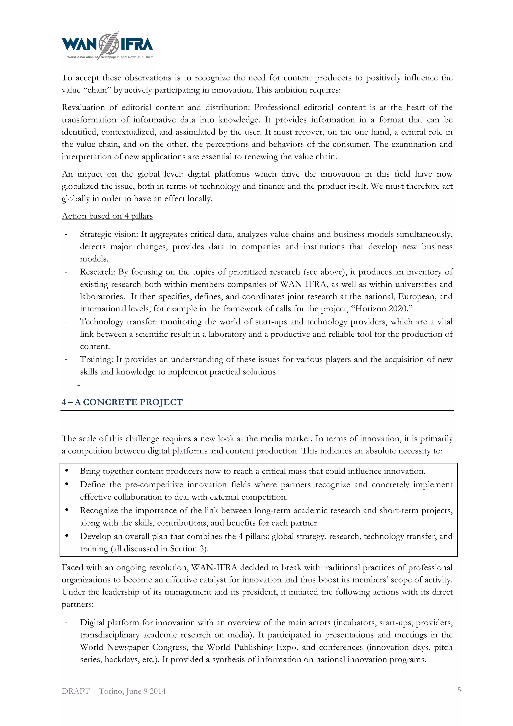  
DRAFT - Torino, June 9 2014 5
To accept these observations is to recognize the need for content producers to positively influence the
value “chain” by actively participating in innovation. This ambition requires:
Revaluation of editorial content and distribution: Professional editorial content is at the heart of the
transformation of informative data into knowledge. It provides information in a format that can be
identified, contextualized, and assimilated by the user. It must recover, on the one hand, a central role in
the value chain, and on the other, the perceptions and behaviors of the consumer. The examination and
interpretation of new applications are essential to renewing the value chain.
An impact on the global level: digital platforms which drive the innovation in this field have now
globalized the issue, both in terms of technology and finance and the product itself. We must therefore act
globally in order to have an effect locally.
Action based on 4 pillars
-­‐ Strategic vision: It aggregates critical data, analyzes value chains and business models simultaneously,
detects major changes, provides data to companies and institutions that develop new business
models.
-­‐ Research: By focusing on the topics of prioritized research (see above), it produces an inventory of
existing research both within members companies of WAN-IFRA, as well as within universities and
laboratories. It then specifies, defines, and coordinates joint research at the national, European, and
international levels, for example in the framework of calls for the project, “Horizon 2020.”
-­‐ Technology transfer: monitoring the world of start-ups and technology providers, which are a vital
link between a scientific result in a laboratory and a productive and reliable tool for the production of
content.
-­‐ Training: It provides an understanding of these issues for various players and the acquisition of new
skills and knowledge to implement practical solutions.
-­‐
4 – A CONCRETE PROJECT
The scale of this challenge requires a new look at the media market. In terms of innovation, it is primarily
a competition between digital platforms and content production. This indicates an absolute necessity to:
• Bring together content producers now to reach a critical mass that could influence innovation.
• Define the pre-competitive innovation fields where partners recognize and concretely implement
effective collaboration to deal with external competition.
• Recognize the importance of the link between long-term academic research and short-term projects,
along with the skills, contributions, and benefits for each partner.
• Develop an overall plan that combines the 4 pillars: global strategy, research, technology transfer, and
training (all discussed in Section 3).
Faced with an ongoing revolution, WAN-IFRA decided to break with traditional practices of professional
organizations to become an effective catalyst for innovation and thus boost its members’ scope of activity.
Under the leadership of its management and its president, it initiated the following actions with its direct
partners:
-­‐ Digital platform for innovation with an overview of the main actors (incubators, start-ups, providers,
transdisciplinary academic research on media). It participated in presentations and meetings in the
World Newspaper Congress, the World Publishing Expo, and conferences (innovation days, pitch
series, hackdays, etc.). It provided a synthesis of information on national innovation programs.
 