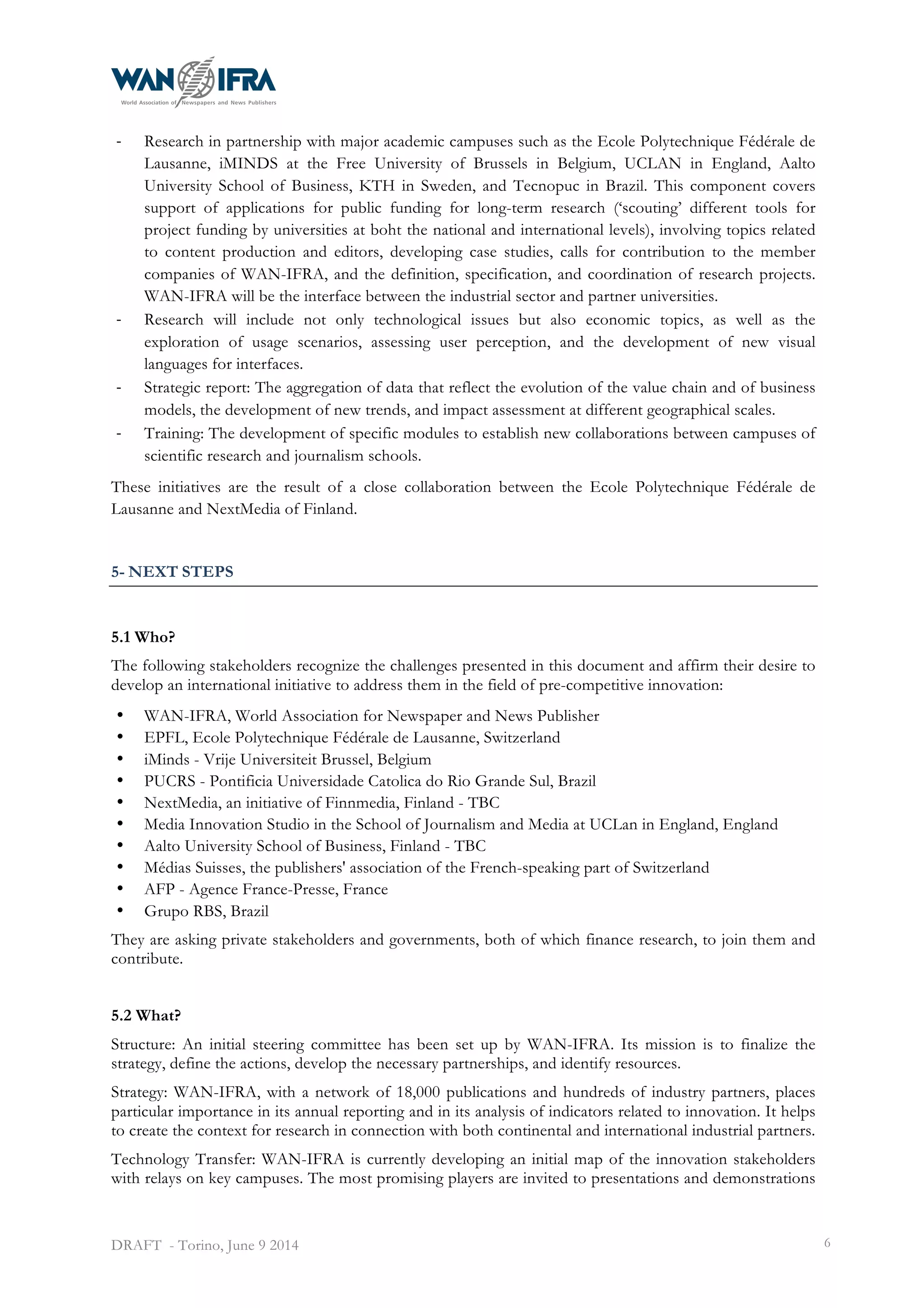 
DRAFT - Torino, June 9 2014 6
-­‐ Research in partnership with major academic campuses such as the Ecole Polytechnique Fédérale de
Lausanne, iMINDS at the Free University of Brussels in Belgium, UCLAN in England, Aalto
University School of Business, KTH in Sweden, and Tecnopuc in Brazil. This component covers
support of applications for public funding for long-term research (‘scouting’ different tools for
project funding by universities at boht the national and international levels), involving topics related
to content production and editors, developing case studies, calls for contribution to the member
companies of WAN-IFRA, and the definition, specification, and coordination of research projects.
WAN-IFRA will be the interface between the industrial sector and partner universities.
-­‐ Research will include not only technological issues but also economic topics, as well as the
exploration of usage scenarios, assessing user perception, and the development of new visual
languages for interfaces.
-­‐ Strategic report: The aggregation of data that reflect the evolution of the value chain and of business
models, the development of new trends, and impact assessment at different geographical scales.
-­‐ Training: The development of specific modules to establish new collaborations between campuses of
scientific research and journalism schools.
These initiatives are the result of a close collaboration between the Ecole Polytechnique Fédérale de
Lausanne and NextMedia of Finland.
5- NEXT STEPS
5.1 Who?
The following stakeholders recognize the challenges presented in this document and affirm their desire to
develop an international initiative to address them in the field of pre-competitive innovation:
• WAN-IFRA, World Association for Newspaper and News Publisher
• EPFL, Ecole Polytechnique Fédérale de Lausanne, Switzerland
• iMinds - Vrije Universiteit Brussel, Belgium
• PUCRS - Pontificia Universidade Catolica do Rio Grande Sul, Brazil
• NextMedia, an initiative of Finnmedia, Finland - TBC
• Media Innovation Studio in the School of Journalism and Media at UCLan in England, England
• Aalto University School of Business, Finland - TBC
• Médias Suisses, the publishers' association of the French-speaking part of Switzerland
• AFP - Agence France-Presse, France
• Grupo RBS, Brazil
They are asking private stakeholders and governments, both of which finance research, to join them and
contribute.
5.2 What?
Structure: An initial steering committee has been set up by WAN-IFRA. Its mission is to finalize the
strategy, define the actions, develop the necessary partnerships, and identify resources.
Strategy: WAN-IFRA, with a network of 18,000 publications and hundreds of industry partners, places
particular importance in its annual reporting and in its analysis of indicators related to innovation. It helps
to create the context for research in connection with both continental and international industrial partners.
Technology Transfer: WAN-IFRA is currently developing an initial map of the innovation stakeholders
with relays on key campuses. The most promising players are invited to presentations and demonstrations
 