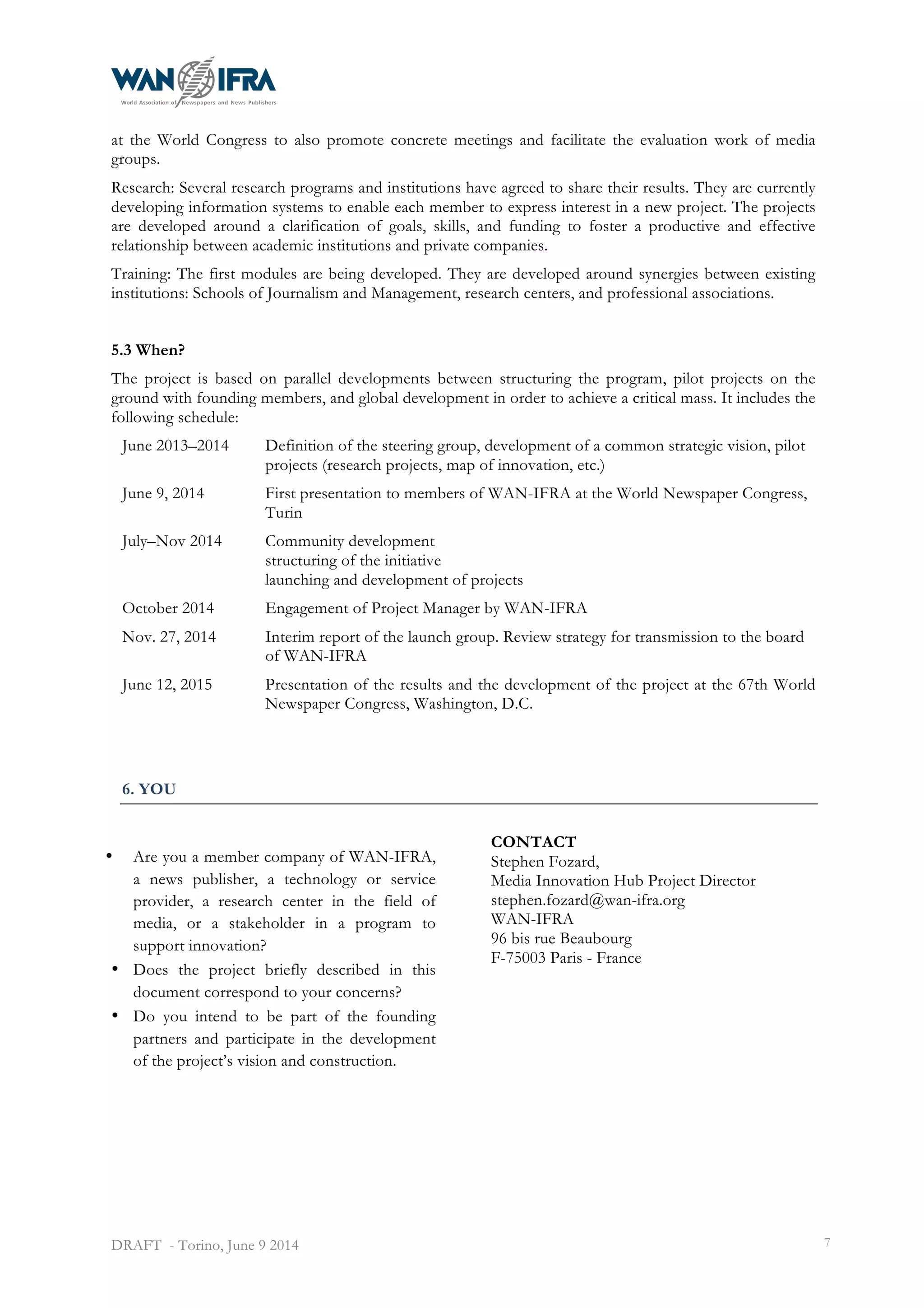  
DRAFT - Torino, June 9 2014 7
at the World Congress to also promote concrete meetings and facilitate the evaluation work of media
groups.
Research: Several research programs and institutions have agreed to share their results. They are currently
developing information systems to enable each member to express interest in a new project. The projects
are developed around a clarification of goals, skills, and funding to foster a productive and effective
relationship between academic institutions and private companies.
Training: The first modules are being developed. They are developed around synergies between existing
institutions: Schools of Journalism and Management, research centers, and professional associations.
5.3 When?
The project is based on parallel developments between structuring the program, pilot projects on the
ground with founding members, and global development in order to achieve a critical mass. It includes the
following schedule:
June 2013–2014 Definition of the steering group, development of a common strategic vision, pilot
projects (research projects, map of innovation, etc.)
June 9, 2014 First presentation to members of WAN-IFRA at the World Newspaper Congress,
Turin
July–Nov 2014 Community development
structuring of the initiative
launching and development of projects
October 2014 Engagement of Project Manager by WAN-IFRA
Nov. 27, 2014 Interim report of the launch group. Review strategy for transmission to the board
of WAN-IFRA
June 12, 2015 Presentation of the results and the development of the project at the 67th World
Newspaper Congress, Washington, D.C.
6. YOU
• Are you a member company of WAN-IFRA,
a news publisher, a technology or service
provider, a research center in the field of
media, or a stakeholder in a program to
support innovation?
• Does the project briefly described in this
document correspond to your concerns?
• Do you intend to be part of the founding
partners and participate in the development
of the project’s vision and construction.
CONTACT
Stephen Fozard,
Media Innovation Hub Project Director
stephen.fozard@wan-ifra.org
WAN-IFRA
96 bis rue Beaubourg
F-75003 Paris - France
 
