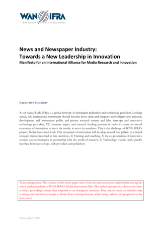  
Torino, June 9 2014
	
  
	
  
News	
  and	
  Newspaper	
  Industry:	
  	
  
Towards	
  a	
  New	
  Leadership	
  in	
  Innovation	
  
Manifesto	
  for	
  an	
  International	
  Alliance	
  for	
  Media	
  Research	
  and	
  Innovation	
  
EXECUTIVE SUMMARY
As of today, WAN-IFRA is a global network of newspaper publishers and technology providers. Looking
ahead, this international community should become more open and integrate more players into research,
development and innovation: public and private research centres and labs, start-ups and innovative
technology providers, VC, business angles, and research funding partners in order to create an overall
ecosystem of innovation to serve the media, to serve its members. This is the challenge of WAN-IFRA’s
project, Media Innovation Hub. This ecosystem of innovation will develop around four pillars: 1) a shared
strategic vision presented in this manifesto, 2) Training and coaching, 3) the co-production of innovative
services and technologies in partnership with the world of research, 4) Technology transfer with specific
interface between startups, tech providers and publishers
Acknowledgement: The content of this short paper arises from several innovation stakeholders among the
active media members of WAN-IFRA’s Media Innovation Hub. The authors present in a direct style with,
at times, provoking content that responds to an emergency situation. They aim to create an initiative that
is strong and ambitious enough to break down existing barriers, while being realistic and pragmatic in the
short-term.
 