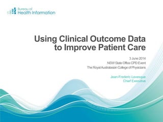 Jean-Frederic Levesque
Chief Executive
Using Clinical Outcome Data
to Improve Patient Care
3June2014
NSWStateOfficeCPDEvent
TheRoyalAustralasianCollegeofPhysicians
 