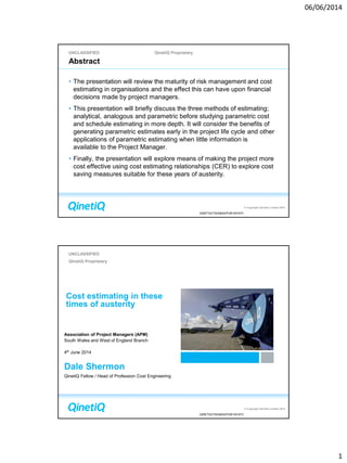06/06/2014
1
UNCLASSIFIED QinetiQ Proprietary
© Copyright QinetiQ Limited 2014
QINETIQ/TIS/S&AS/PUB1401673
Abstract
• The presentation will review the maturity of risk management and cost
estimating in organisations and the effect this can have upon financial
decisions made by project managers.
• This presentation will briefly discuss the three methods of estimating;
analytical, analogous and parametric before studying parametric cost
and schedule estimating in more depth. It will consider the benefits of
generating parametric estimates early in the project life cycle and other
applications of parametric estimating when little information is
available to the Project Manager.
• Finally, the presentation will explore means of making the project more
cost effective using cost estimating relationships (CER) to explore cost
saving measures suitable for these years of austerity.
© Copyright QinetiQ Limited 2014
UNCLASSIFIED
QinetiQ Proprietary
QINETIQ/TIS/S&AS/PUB1401673
Cost estimating in these
times of austerity
Association of Project Managers (APM)
South Wales and West of England Branch
4th June 2014
Dale Shermon
QinetiQ Fellow / Head of Profession Cost Engineering
 