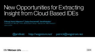 IBM Watson Life ©2014 IBM Corporation
1University of California - Irvine, 2IBM Watson Group - Watson Life, 3IBM Research
June 4, 2014
Yi Wang1, Patrick Wagstrom2,3, Evelyn Duesterwald3, David Redmiles1
New Opportunities for Extracting
Insight from Cloud Based IDEs
@pridkett http://wagstrom.net/ patrick@wagstrom.net
 