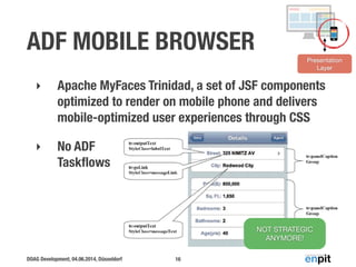 DOAG Development, 04.06.2014, Düsseldorf
ADF MOBILE BROWSER
‣ Apache MyFaces Trinidad, a set of JSF components
optimized to render on mobile phone and delivers
mobile-optimized user experiences through CSS
‣ No ADF 
Taskﬂows
16
Presentation
Layer
NOT STRATEGIC
ANYMORE!
 