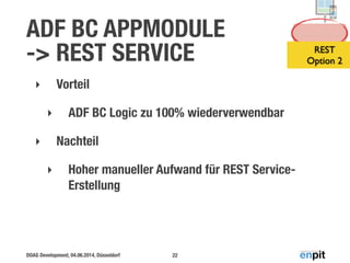 DOAG Development, 04.06.2014, Düsseldorf
ADF BC APPMODULE  
-> REST SERVICE
‣ Vorteil
‣ ADF BC Logic zu 100% wiederverwendbar
‣ Nachteil
‣ Hoher manueller Aufwand für REST Service-
Erstellung
22
Service Layer
REST 
Option 2
 