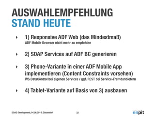 DOAG Development, 04.06.2014, Düsseldorf
AUSWAHLEMPFEHLUNG
STAND HEUTE
‣ 1) Responsive ADF Web (das Mindestmaß) 
ADF Mobile Browser nicht mehr zu empfehlen
‣ 2) SOAP Services auf ADF BC generieren
‣ 3) Phone-Variante in einer ADF Mobile App
implementieren (Content Constraints vorsehen) 
WS DataControl bei eigenen Services / ggf. REST bei Service-Fremdanbietern
‣ 4) Tablet-Variante auf Basis von 3) ausbauen
32
 