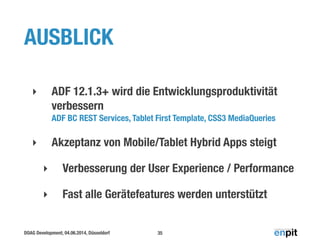 DOAG Development, 04.06.2014, Düsseldorf
AUSBLICK
!
‣ ADF 12.1.3+ wird die Entwicklungsproduktivität
verbessern 
ADF BC REST Services, Tablet First Template, CSS3 MediaQueries
‣ Akzeptanz von Mobile/Tablet Hybrid Apps steigt
‣ Verbesserung der User Experience / Performance
‣ Fast alle Gerätefeatures werden unterstützt
35
 