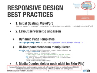 RESPONSIVE DESIGN 
BEST PRACTICES 
‣ 1. Initial Scaling: ViewPort 
‣ 2. Layout serverseitig anpassen 
‣ Dynamic Page Templates 
‣ UI-Komponentenbaum manipulieren 
‣ 3. Media Queries (leider noch nicht im Skin-File) 
See also: http://www.ateam-oracle.com/going-mobile-with-adf-running-adf-faces-on-mobile-phones-and-tablets/ 
and http://de.slideshare.net/stevendavelaar/running-adf-faces-on-tablets-and-mobile-phones 
DOAG Development, 04.06.2014, Düsseldorf 
15 
 