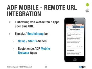 ADF MOBILE - REMOTE URL 
INTEGRATION 
‣ Einbettung von Webseiten / Apps 
über eine URL 
‣ Einsatz / Empfehlung bei 
‣ News / Status-Seiten 
‣ Bestehende ADF Mobile 
Browser Apps 
DOAG Development, 04.06.2014, Düsseldorf 
30 
 
