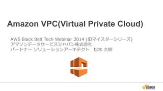 Amazon VPC(Virtual Private Cloud)
AWS  Black  Belt  Tech  Webinar  2014  (旧マイスターシリーズ)
アマゾンデータサービスジャパン株式会社
パートナー  ソリューションアーキテクト 　松本  ⼤大樹
 