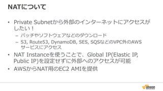 NATについて
•  Private  Subnetから外部のインターネットにアクセスが
したい！
–  パッチやソフトウェアなどのダウンロード
–  S3,  Route53,  DynamoDB,  SES,  SQSなどのVPC外のAWS
サービスにアクセス
•  NAT  Instanceを使うことで、Global  IP(Elastic  IP,  
Public  IP)を設定せずに外部へのアクセスが可能
•  AWSからNAT⽤用のEC2  AMIを提供
 