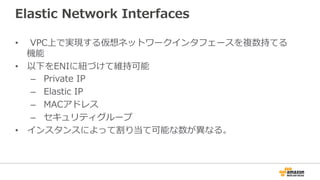 Elastic  Network  Interfaces
•    VPC上で実現する仮想ネットワークインタフェースを複数持てる
機能
•  以下をENIに紐紐づけて維持可能
–    Private  IP
–    Elastic  IP
–    MACアドレス
–    セキュリティグループ
•  インスタンスによって割り当て可能な数が異異なる。
 