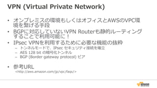 VPN  (Virtual  Private  Network)
•  オンプレミスの環境もしくはオフィスとAWSのVPC環
境を繋げる⼿手段
•  BGPに対応していないVPN  Routerも静的ルーティング
することで利利⽤用可能に！
•  IPsec  VPNを利利⽤用するために必要な機能の抜粋
–  トンネルモードで、IPsec  セキュリティ接続を確⽴立立
–  AES  128  bit  の暗号化トンネル
–  BGP  (Border  gateway  protocol)  ピア
•  参考URL
<http://aws.amazon.com/jp/vpc/faqs/>
 