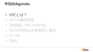 今⽇日のAgenda
•  VPCとは？
•  VPCの構成要素
•  [新機能]  VPC  Peering
•  VPC利利⽤用時の注意事項と価格
•  まとめ
•  Q&A
 