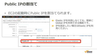 Public  IPの割当て
•  EC2の起動時にPublic  IPを割当てられます。
"   Elastic  IPを利利⽤用しなくても、簡単に
Global  IPを利利⽤用できる機能です。
"   IPを固定したい場合はElastic  IPを利利
⽤用ください。
 