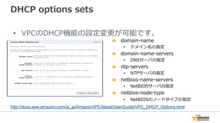 DHCP  options  sets
•  VPCのDHCP機能の設定変更更が可能です。
"   domain-‐‑‒name
•  ドメイン名の指定
"   domain-‐‑‒name-‐‑‒servers
•  DNSサーバの指定
" ntp-‐‑‒servers
•  NTPサーバの指定
" netbios-‐‑‒name-‐‑‒servers
•  NetBIOSサーバの指定
" netbios-‐‑‒node-‐‑‒type
•  NetBIOSのノードタイプの指定
http://docs.aws.amazon.com/ja_jp/AmazonVPC/latest/UserGuide/VPC_DHCP_Options.html	
 
