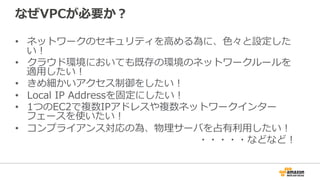 なぜVPCが必要か？
•  ネットワークのセキュリティを⾼高める為に、⾊色々と設定した
い！
•  クラウド環境においても既存の環境のネットワークルールを
適⽤用したい！
•  きめ細かいアクセス制御をしたい！
•  Local  IP  Addressを固定にしたい！
•  1つのEC2で複数IPアドレスや複数ネットワークインター
フェースを使いたい！
•  コンプライアンス対応の為、物理理サーバを占有利利⽤用したい！
・・・・・などなど！
 