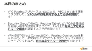 本⽇日のまとめ
•  VPC  Peeringがリリースされたことで、VPCはますます便便利利
になりました。VPCはAWSを利利⽤用する上で必須の知識識で
す！
•  Security  GroupやNACL,  Routing  TableなどVPCの各種機能
を利利⽤用し適切切な設定をすることで、AWS上にセキュアなネッ
トワーク環境を構築することが可能です！
•  VPN接続やDirect  Connect(DX)、Peering  Connectionを利利
⽤用することで、AWSマルチアカウントやオンプレミス環境と
のハイブリッドなど、⾃自由なネットワーク設計が可能です！
 