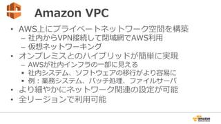 Amazon  VPC
•  AWS上にプライベートネットワーク空間を構築
–  社内からVPN接続して閉域網でAWS利利⽤用
–  仮想ネットワーキング
•  オンプレミスとのハイブリッドが簡単に実現
–  AWSが社内インフラの⼀一部に⾒見見える
§  社内システム、ソフトウェアの移⾏行行がより容易易に
§  例例：業務システム、バッチ処理理、ファイルサーバ
•  より細やかにネットワーク関連の設定が可能
•  全リージョンで利利⽤用可能
 