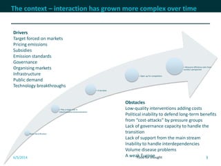 7
The context – interaction has grown more complex over time
Basic electrification
+ Play a major role in
industrialisation/automatisation
+ A tax base
+ Open up for competition
+ Resource efficiency seen from
society’s perspective
6/5/2014 Food for thought 7
Drivers
Target forced on markets
Pricing emissions
Subsidies
Emission standards
Governance
Organising markets
Infrastructure
Public demand
Technology breakthroughs
Obstacles
Low-quality interventions adding costs
Political inability to defend long-term benefits
from “cost-attacks” by pressure groups
Lack of governance capacity to handle the
transition
Lack of support from the main stream
Inability to handle interdependencies
Volume disease problems
A weak Europe
 