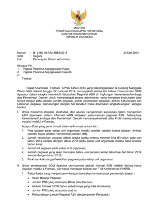 MENTERI
PENDAYAGUNAAN APARTUR NEGARA
DAN REFORMASI BIROKRASI
REPUBLIK INDONESIA
Nomor : B- 2156 /M.PAN.RB/5/2014 30 Mei 2014
Sifat : Segera
Hal : Penerapan Sistem e-Formasi.
Kepada Yth.
1. Pejabat Pembina Kepegawaian Pusat
2. Pejabat Pembina Kepegawaian Daerah
di
Tempat
Rapat Koordinasi Formasi CPNS Tahun 2014 yang diselenggarakan di Gedung Manggala
Wana Bakti Jakarta tanggal 27 Februari 2014, menyepakati antara lain bahwa Perencanaan SDM
Aparatur dalam rangka memenuhi kebutuhan Pegawai ASN di lingkungan kementerian/lembaga
dan Pemerintah Daerah untuk mempercepat proses administrasi serta menjamin keakuratan data
terkait dengan peta jabatan, jumlah pegawai, posisi penempatan pegawai, alokasi kekurangan dan
kelebihan pegawai. Sehubungan dengan hal tersebut maka diperlukan langkah-langkah sebagai
berikut:
I. Untuk menjamin efisiensi, efektivitas, dan akurasi pengambilan keputusan dalam manajemen
ASN diperlukan sistem informasi ASN kebijakan perencanaan pegawai ASN. Selanjutnya
Kementerian/Lembaga dan Pemerintah Daerah menyampaikan/edit data Profil masing-masing
instansi melalui e-Formasi.
Adapun Data yang perlu dimuat dalam e-Formasi antara lain :
1. Peta jabatan pada setiap unit organisasi melalui analisis jabatan (nama jabatan, ikhtisar
jabatan, tugas jabatan, kompetensi jabatan, dst);
2. Jumlah kebutuhan pegawai dalam jangka waktu tertentu minimal lima (5) tahun yaitu dari
tahun 2014 sampai dengan tahun 2018 pada setiap unit organisasi melalui hasil analisis
beban kerja;
3. Jumlah riil pegawai pada setiap unit organisasi;
4. Jumlah pegawai yang akan mencapai batas usia pensiun setiap tahunnya dari tahun 2014
sampai dengan tahun 2018;
5. Perkiraan kekurangan/kelebihan pegawai pada setiap unit organisasi.
II. Untuk perencanaan SDM Aparatur penyusunan alokasi formasi ASN terlebih dahulu harus
diajukan melalui e-Formasi, dan harus mendapat koreksi dari TIM Kementerian PANRB.
1. Faktor-faktor yang menjadi pertimbangan tambahan formasi untuk pemerintah daerah :
 Rasio Belanja Pegawai;
 Jumlah PNS yang mencapai Batas Usia Pensiun;
 Alokasi formasi CPNS tahun sebelumnya yang tidak terlaksana;
 Jumlah PNS yang ada pada saat ini;
 Perbandingan jumlah Pegawai ASN dengan jumlah Penduduk;
 