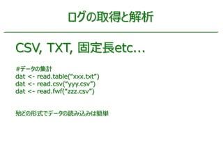ログの取得と解析
CSV, TXT, 固定長etc...
#データの集計
dat <- read.table(“xxx.txt”)
dat <- read.csv(“yyy.csv”)
dat <- read.fwf(“zzz.csv”)
殆ど...
