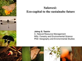 Sulawesi:
Eco-capital to the sustainabe future
Johny S. Tasirin
Ir.: Natural Resource Management
MSc: Forestry and Environmental Science
PhD: Geography and Environmental Studies
 