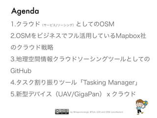 by @mapconcierge, @Tom_G3X and OSM conctibutors
1.クラウド（サービス/ソーシング）としてのOSM
2.OSMをビジネスでフル活用しているMapbox社
のクラウド戦略
3.地理空間情報クラウドソーシングツールとしての
GitHub
4.タスク割り振りツール「Tasking Manager」
5.新型デバイス（UAV/GigaPan）ｘクラウド
Agenda
 