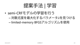 提案手法| 学習 
• 
semi-CRFモデルの学習を行う 
– 
対数尤度を最大化するパラメータ휆を見つける 
– 
limited-memory BFGSアルゴリズムを使用 
2014/6/5 文献紹介 19 
 