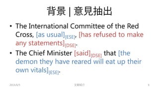 背景| 意見抽出 
• 
The International Committee of the Red Cross, [as usual][ESE], [has refused to make any statements][DSE]. 
• ...