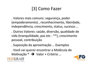 [3]	
  Como	
  Fazer	
  
.	
  Valores	
  mais	
  comuns:	
  segurança,	
  poder	
  
(empoderamento)	
  ,	
  reconhecimento,	
  liberdade,	
  
independência,	
  crescimento,	
  status,	
  sucesso	
  …	
  	
  
.	
  Outros	
  Valores:	
  saúde,	
  diversão,	
  qualidade	
  de	
  
vida	
  (tranquilidade,	
  paz	
  etc	
  -­‐	
  **),	
  crescimento	
  
pessoal,	
  contribuição	
  
.	
  Suposição	
  da	
  aproximação	
  …	
  Exemplos	
  
.	
  Você	
  vai	
  querer	
  encontrar	
  a	
  Molécula	
  de	
  
MoUvação	
  ®	
  	
  è	
  	
  Valor	
  +	
  Critério	
  …	
  	
  
	
  
 