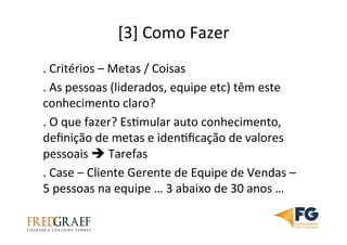 [3]	
  Como	
  Fazer	
  
.	
  Critérios	
  –	
  Metas	
  /	
  Coisas	
  	
  
.	
  As	
  pessoas	
  (liderados,	
  equipe	
  etc)	
  têm	
  este	
  
conhecimento	
  claro?	
  
.	
  O	
  que	
  fazer?	
  EsUmular	
  auto	
  conhecimento,	
  
deﬁnição	
  de	
  metas	
  e	
  idenUﬁcação	
  de	
  valores	
  
pessoais	
  è	
  Tarefas	
  	
  
.	
  Case	
  –	
  Cliente	
  Gerente	
  de	
  Equipe	
  de	
  Vendas	
  –	
  
5	
  pessoas	
  na	
  equipe	
  …	
  3	
  abaixo	
  de	
  30	
  anos	
  …	
  	
  
 