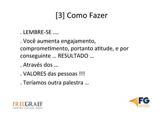 [3]	
  Como	
  Fazer	
  
.	
  LEMBRE-­‐SE	
  ….	
  
.	
  Você	
  aumenta	
  engajamento,	
  
compromeUmento,	
  portanto	
  aUtude,	
  e	
  por	
  
conseguinte	
  …	
  RESULTADO	
  …	
  
.	
  Através	
  dos	
  …	
  
.	
  VALORES	
  das	
  pessoas	
  !!!	
  
.	
  Teríamos	
  outra	
  palestra	
  …	
  	
  	
  
 