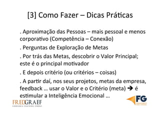 [3]	
  Como	
  Fazer	
  –	
  Dicas	
  PráUcas	
  	
  
.	
  Aproximação	
  das	
  Pessoas	
  –	
  mais	
  pessoal	
  e	
  menos	
  
corporaUvo	
  (Competência	
  –	
  Conexão)	
  
.	
  Perguntas	
  de	
  Exploração	
  de	
  Metas	
  
.	
  Por	
  trás	
  das	
  Metas,	
  descobrir	
  o	
  Valor	
  Principal;	
  
este	
  é	
  o	
  principal	
  moUvador	
  
.	
  E	
  depois	
  critério	
  (ou	
  critérios	
  –	
  coisas)	
  	
  
.	
  A	
  parUr	
  daí,	
  nos	
  seus	
  projetos,	
  metas	
  da	
  empresa,	
  
feedback	
  …	
  usar	
  o	
  Valor	
  e	
  o	
  Critério	
  (meta)	
  è	
  é	
  
esUmular	
  a	
  Inteligência	
  Emocional	
  …	
  
 
