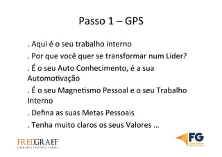 Passo	
  1	
  –	
  GPS	
  	
  
.	
  Aqui	
  é	
  o	
  seu	
  trabalho	
  interno	
  
.	
  Por	
  que	
  você	
  quer	
  se	
  transformar	
  num	
  Líder?	
  
.	
  É	
  o	
  seu	
  Auto	
  Conhecimento,	
  é	
  a	
  sua	
  
AutomoUvação	
  
.	
  É	
  o	
  seu	
  MagneUsmo	
  Pessoal	
  e	
  o	
  seu	
  Trabalho	
  
Interno	
  
.	
  Deﬁna	
  as	
  suas	
  Metas	
  Pessoais	
  
.	
  Tenha	
  muito	
  claros	
  os	
  seus	
  Valores	
  …	
  
 