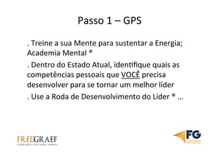 Passo	
  1	
  –	
  GPS	
  	
  
.	
  Treine	
  a	
  sua	
  Mente	
  para	
  sustentar	
  a	
  Energia;	
  
Academia	
  Mental	
  ®	
  	
  
.	
  Dentro	
  do	
  Estado	
  Atual,	
  idenUﬁque	
  quais	
  as	
  
competências	
  pessoais	
  que	
  VOCÊ	
  precisa	
  
desenvolver	
  para	
  se	
  tornar	
  um	
  melhor	
  líder	
  
.	
  Use	
  a	
  Roda	
  de	
  Desenvolvimento	
  do	
  Líder	
  ®	
  …	
  
 