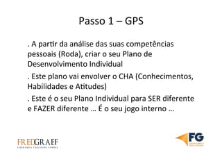 Passo	
  1	
  –	
  GPS	
  	
  
.	
  A	
  parUr	
  da	
  análise	
  das	
  suas	
  competências	
  
pessoais	
  (Roda),	
  criar	
  o	
  seu	
  Plano	
  de	
  
Desenvolvimento	
  Individual	
  
.	
  Este	
  plano	
  vai	
  envolver	
  o	
  CHA	
  (Conhecimentos,	
  
Habilidades	
  e	
  AUtudes)	
  
.	
  Este	
  é	
  o	
  seu	
  Plano	
  Individual	
  para	
  SER	
  diferente	
  
e	
  FAZER	
  diferente	
  …	
  É	
  o	
  seu	
  jogo	
  interno	
  …	
  	
  
 